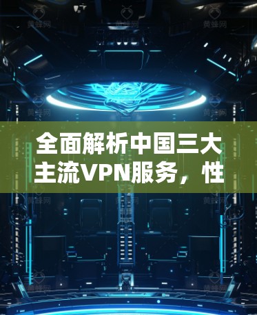 全面解析中国三大主流VPN服务，性能、安全与使用体验的对比