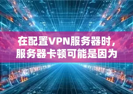 在配置VPN服务器时，服务器卡顿可能是因为多个原因导致的。以下是一些可能的原因和解决方法