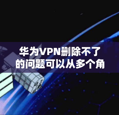 华为VPN删除不了的问题可以从多个角度进行排查和解决。以下是一些有效的方法