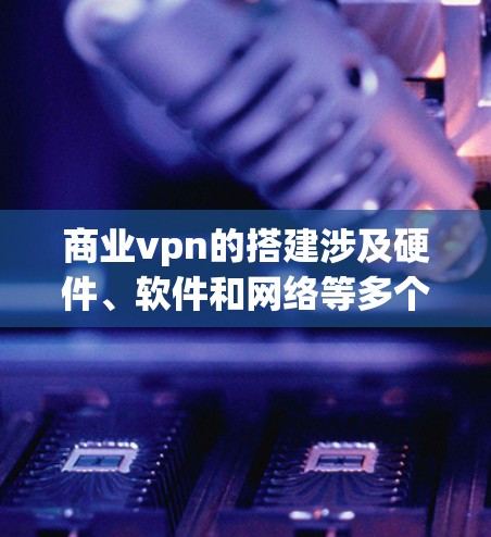 商业vpn的搭建涉及硬件、软件和网络等多个方面，以下是详细的步骤和注意事项