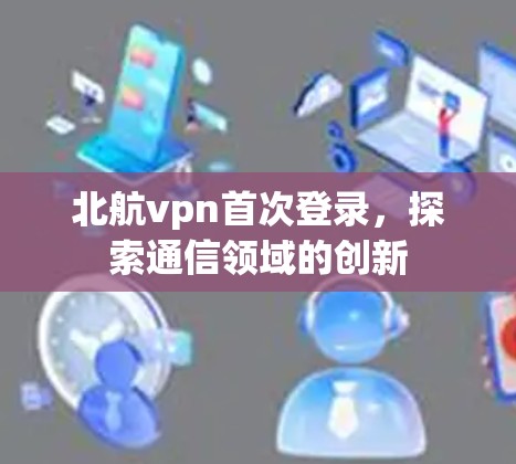 北航vpn首次登录，探索通信领域的创新