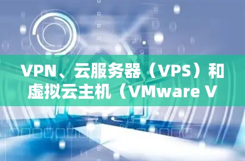 VPN、云服务器（VPS）和虚拟云主机（VMware VPS）是现代云技术中的重要组成部分，它们在不同场景中发挥着不同的作用。以下是对这三个概念的详细说明