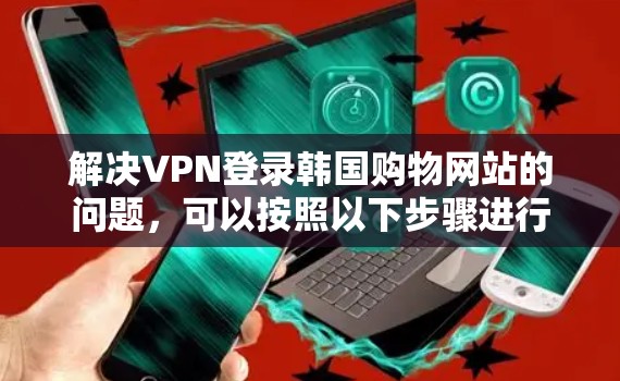 解决VPN登录韩国购物网站的问题，可以按照以下步骤进行