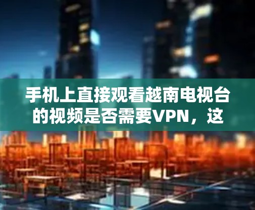 手机上直接观看越南电视台的视频是否需要VPN，这取决于视频内容和用户的技术能力。以下是详细的分析