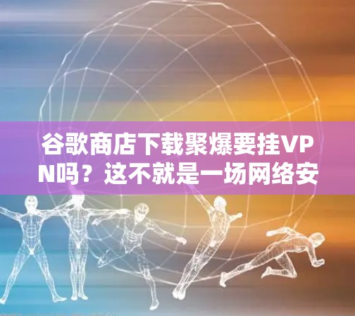 谷歌商店下载聚爆要挂VPN吗？这不就是一场网络安全的陷阱吗？
