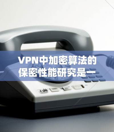 VPN中加密算法的保密性能研究是一个复杂且重要的课题，涉及多个方面。以下是对该研究的系统性总结
