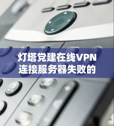 灯塔党建在线VPN连接服务器失败的原因通常可以通过以下步骤排查