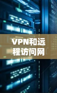 VPN和远程访问网络是两个密切相关但又相互独立的技术领域。以下是它们之间的关系和区别