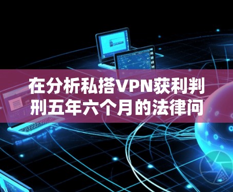 在分析私搭VPN获利判刑五年六个月的法律问题时，需要考虑以下几个方面