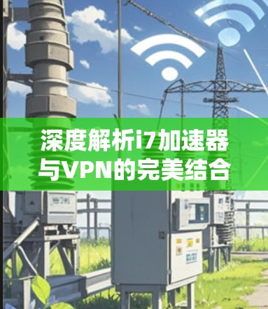 深度解析i7加速器与VPN的完美结合—技术与安全的深度融合