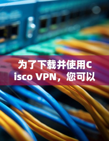 为了下载并使用Cisco VPN，您可以按照以下步骤操作