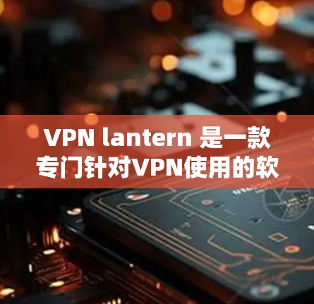 VPN lantern 是一款专门针对VPN使用的软件，用于更安全、更高效地连接VPN。如果您正在尝试下载VPN lantern，可以按照以下步骤进行