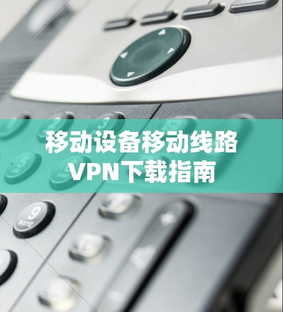 移动设备移动线路VPN下载指南