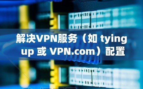 解决VPN服务（如 tying up 或 VPN.com）配置的问题，可以按照以下步骤进行