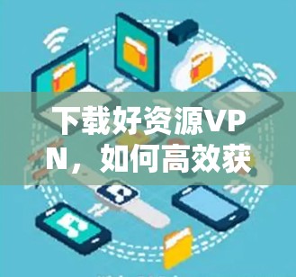 下载好资源VPN，如何高效获取优质内容？