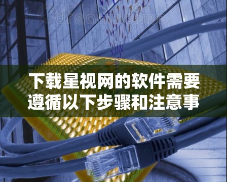 下载星视网的软件需要遵循以下步骤和注意事项