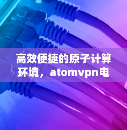 高效便捷的原子计算环境，atomvpn电脑版下载指南