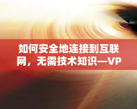如何安全地连接到互联网，无需技术知识—VPN下载安装指南