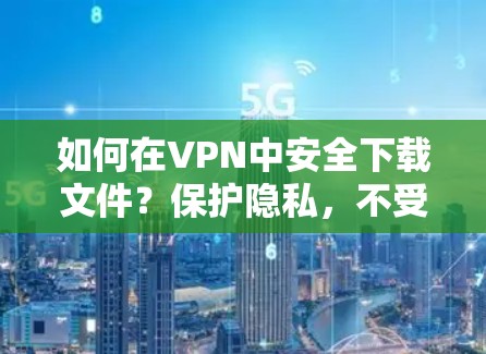 如何在VPN中安全下载文件？保护隐私，不受追踪！