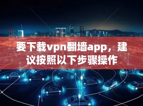 要下载vpn翻墙app，建议按照以下步骤操作