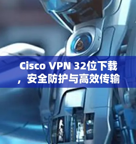Cisco VPN 32位下载，安全防护与高效传输的解决方案