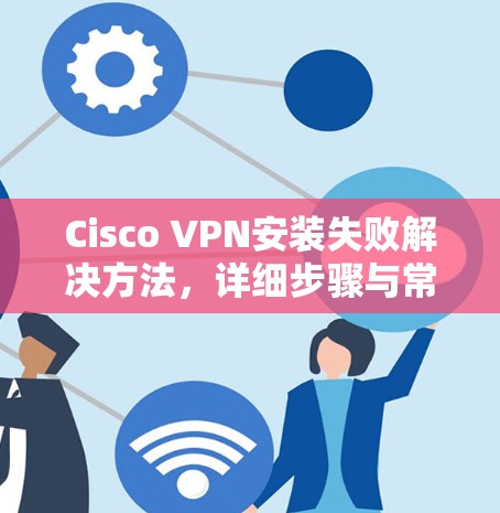 Cisco VPN安装失败解决方法，详细步骤与常见问题解析