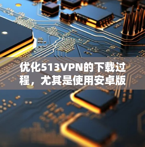优化513VPN的下载过程，尤其是使用安卓版，可以通过以下步骤进行
