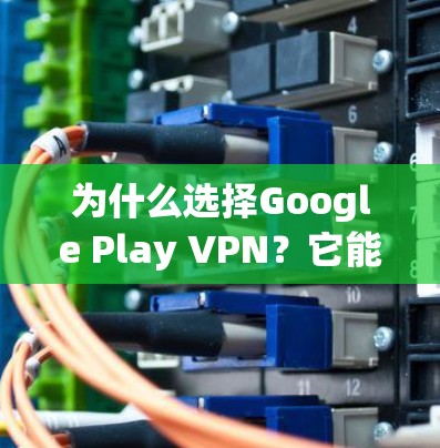 为什么选择Google Play VPN？它能帮你的聊天、视频、文件传输等都省心！