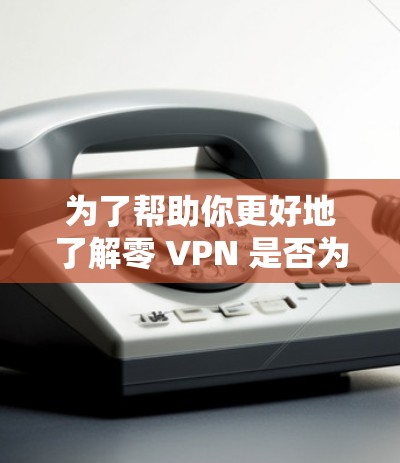 为了帮助你更好地了解零 VPN 是否为免费的，以及如何使用它，以下是一个详细的指南