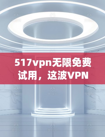 517vpn无限免费试用，这波VPN真的太划算了吧？