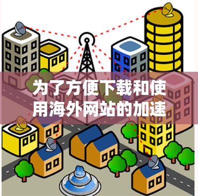 为了方便下载和使用海外网站的加速器，以下是一个系统化的指南