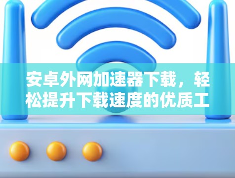 安卓外网加速器下载，轻松提升下载速度的优质工具推荐
