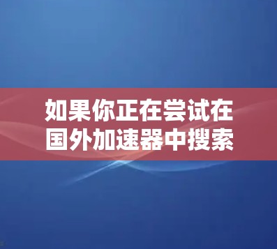 如果你正在尝试在国外加速器中搜索Web、手机或PC上的信息，以下是一些推荐的工具，帮助你找到更有效的信息