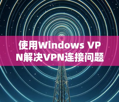 使用Windows VPN解决VPN连接问题的步骤如下