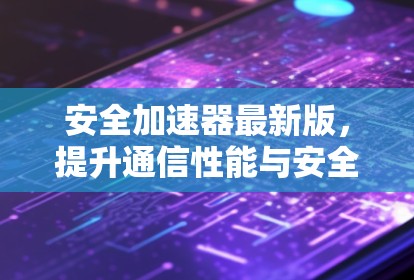 安全加速器最新版，提升通信性能与安全的全新解决方案
