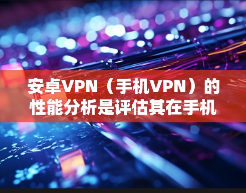 安卓VPN（手机VPN）的性能分析是评估其在手机设备上表现的关键因素。以下是对安卓VPN性能的详细分析