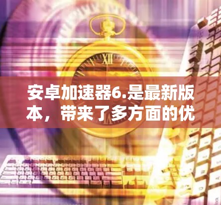安卓加速器6.是最新版本，带来了多方面的优化和改进，提升用户体验。以下是对6.的详细介绍
