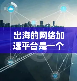 出海的网络加速平台是一个帮助用户提升网络性能、加速文件下载和搜索结果的工具。以下是一些主要的网络加速平台，涵盖了多样化的需求和预算