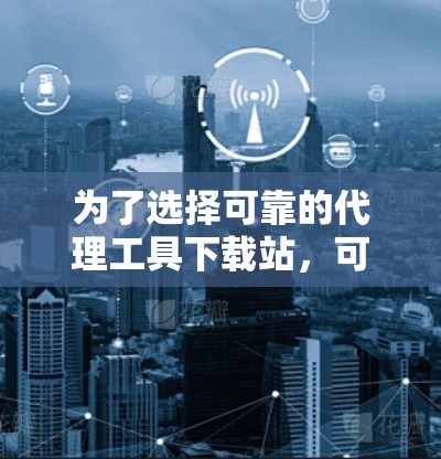 为了选择可靠的代理工具下载站，可以按照以下步骤进行