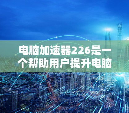 电脑加速器226是一个帮助用户提升电脑性能的工具，提供多种加速器选择，适合不同需求。以下是详细的了解