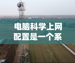 电脑科学上网配置是一个系统的过程，涉及多个步骤，从设置登录密码到管理防火墙和安全设置。以下是对这一过程的详细指南
