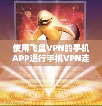使用飞鱼VPN的手机APP进行手机VPN连接，需要遵循以下步骤和注意事项，确保安全和有效