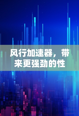 风行加速器，带来更强劲的性能与更高效的驾驶体验