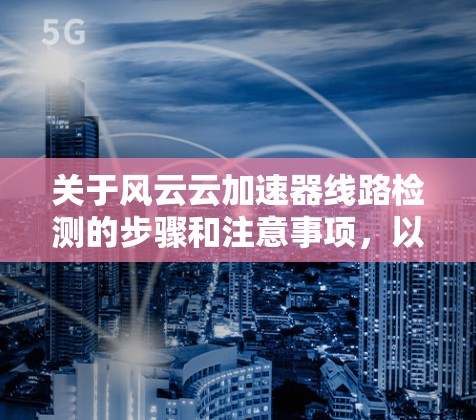 关于风云云加速器线路检测的步骤和注意事项，以下是详细的指导