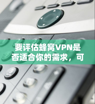要评估蜂窝VPN是否适合你的需求，可以按照以下步骤进行