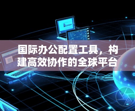 国际办公配置工具,构建高效协作的全球平台 国际办公配置工具,构建高效协作的全球平台