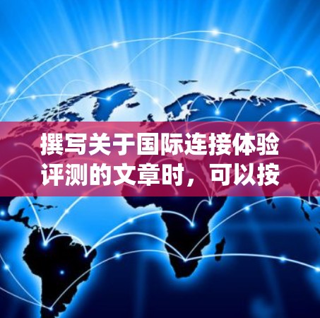 撰写关于国际连接体验评测的文章时,可以按照以下步骤进行系统化地组织内容 撰写关于国际连接体验评测的文章时,可以按照以下步骤进行系统化地组织内容