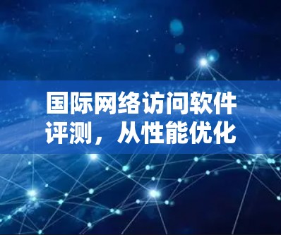 国际网络访问软件评测，从性能优化到安全评估