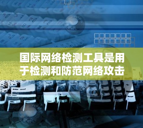 国际网络检测工具是用于检测和防范网络攻击和恶意软件的工具，适用于全球范围内的网络环境。以下是对这些工具的详细分类和解释