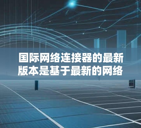 国际网络连接器的最新版本是基于最新的网络技术、优化算法和用户体验设计。以下是对最新国际网络连接器的详细总结